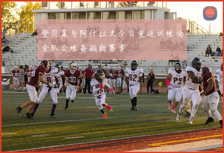 登贝莱与阿什拉夫今日重返训练场全队合练备战新赛季