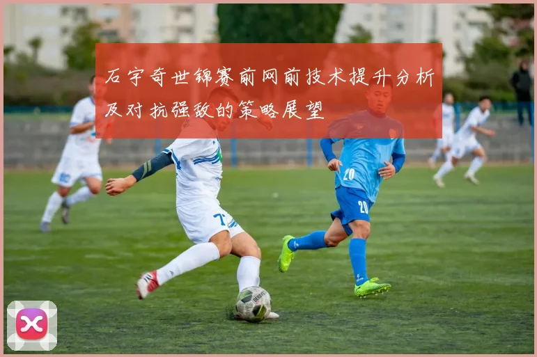 石宇奇世锦赛前网前技术提升分析及对抗强敌的策略展望