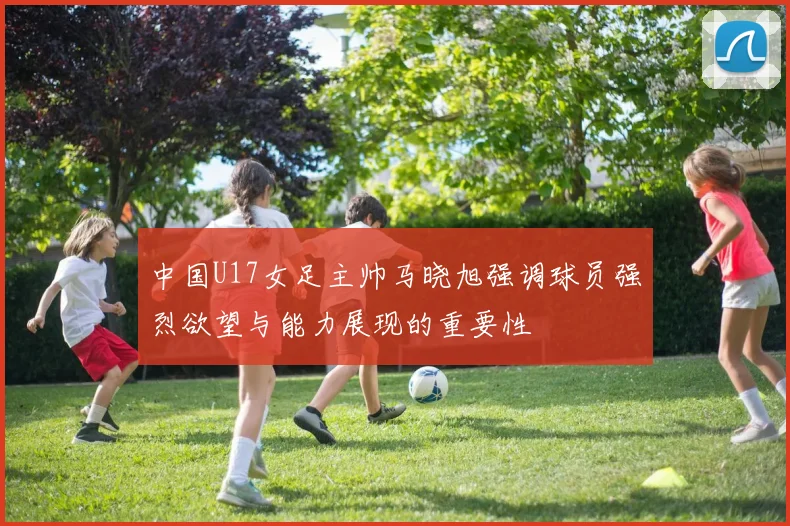 中国U17女足主帅马晓旭强调球员强烈欲望与能力展现的重要性