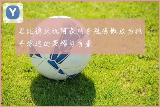 恩比德庆祝阿森纳夺冠感慨成为枪手球迷的荣耀与自豪