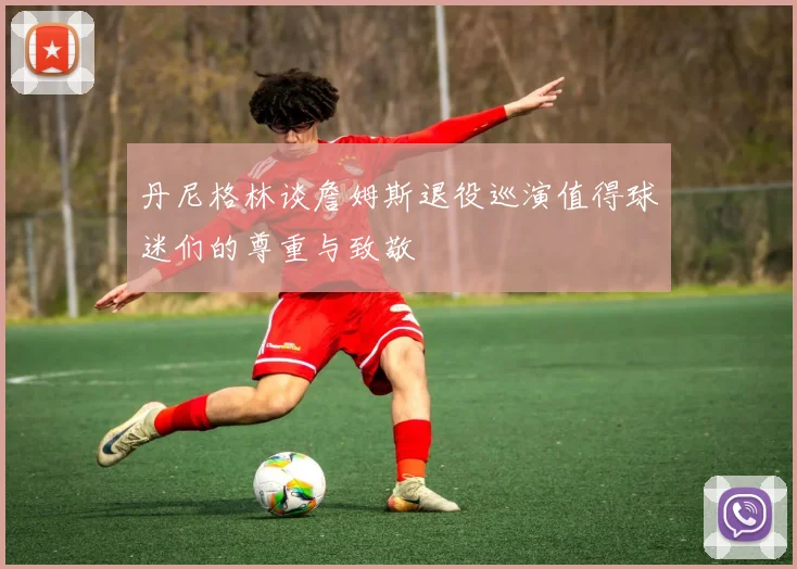 丹尼格林谈詹姆斯退役巡演值得球迷们的尊重与致敬