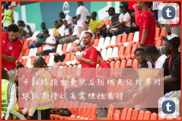 卡拉格指出曼联后防线老化外界对球队期待过高需理性看待