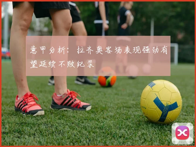 意甲分析：拉齐奥客场表现强劲有望延续不败纪录