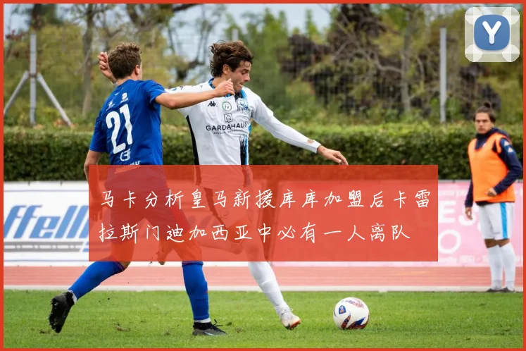 马卡分析皇马新援库库加盟后卡雷拉斯门迪加西亚中必有一人离队