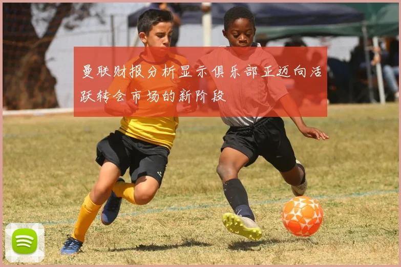 曼联财报分析显示俱乐部正迈向活跃转会市场的新阶段