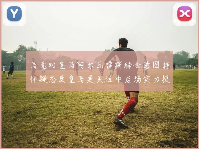 马竞对皇马阿尔瓦雷斯转会意图持怀疑态度皇马更关注中后场实力提升