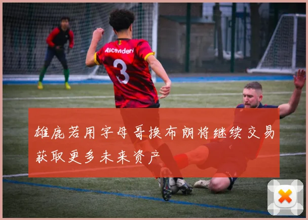雄鹿若用字母哥换布朗将继续交易获取更多未来资产