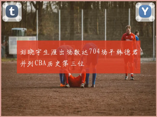 刘晓宇生涯出场数达704场平韩德君并列CBA历史第三位