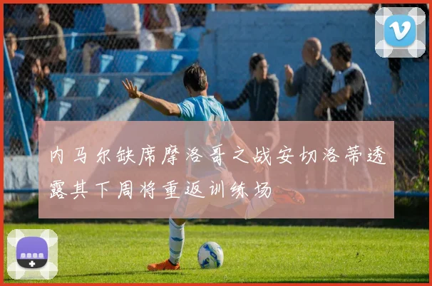 内马尔缺席摩洛哥之战安切洛蒂透露其下周将重返训练场