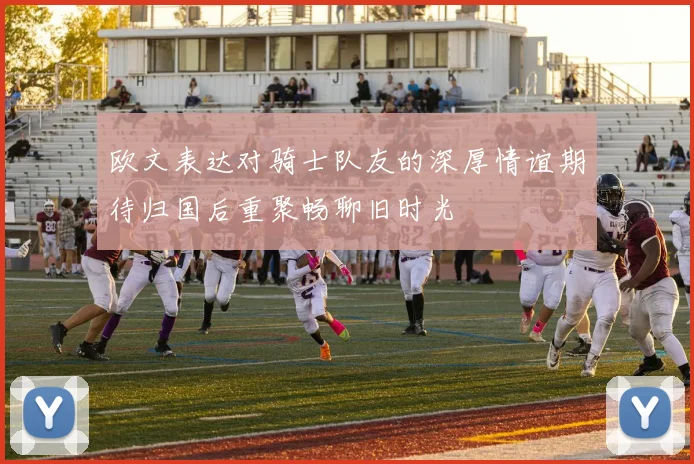 欧文表达对骑士队友的深厚情谊期待归国后重聚畅聊旧时光
