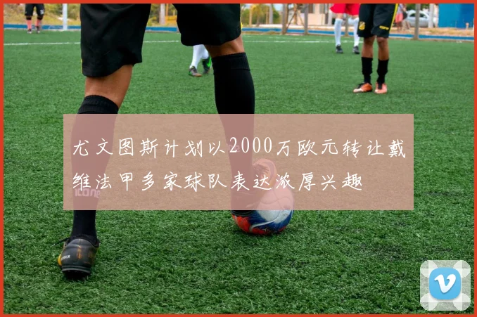 尤文图斯计划以2000万欧元转让戴维法甲多家球队表达浓厚兴趣