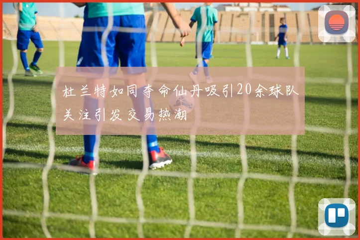 杜兰特如同夺命仙丹吸引20余球队关注引发交易热潮