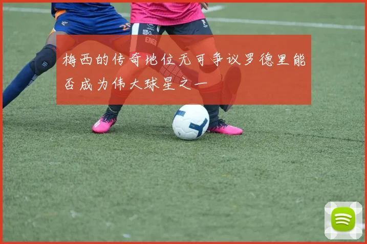 梅西的传奇地位无可争议罗德里能否成为伟大球星之一