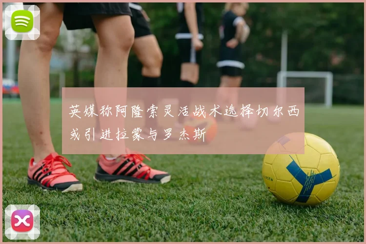 英媒称阿隆索灵活战术选择切尔西或引进拉蒙与罗杰斯