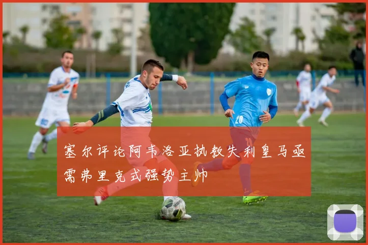 塞尔评论阿韦洛亚执教失利皇马亟需弗里克式强势主帅
