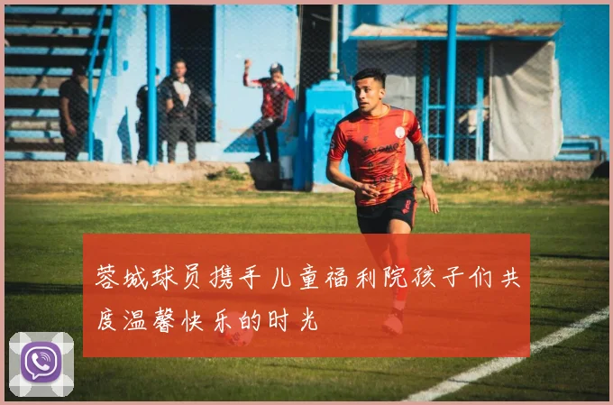 蓉城球员携手儿童福利院孩子们共度温馨快乐的时光