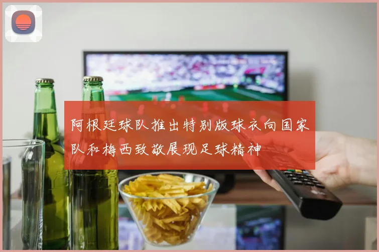 阿根廷球队推出特别版球衣向国家队和梅西致敬展现足球精神