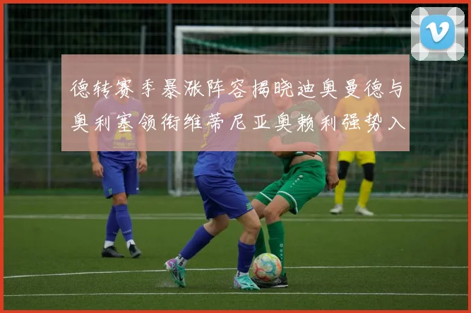 德转赛季暴涨阵容揭晓迪奥曼德与奥利塞领衔维蒂尼亚奥赖利强势入选