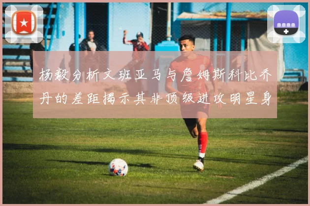 杨毅分析文班亚马与詹姆斯科比乔丹的差距揭示其非顶级进攻明星身份