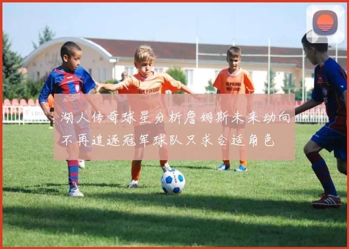 湖人传奇球星分析詹姆斯未来动向不再追逐冠军球队只求合适角色
