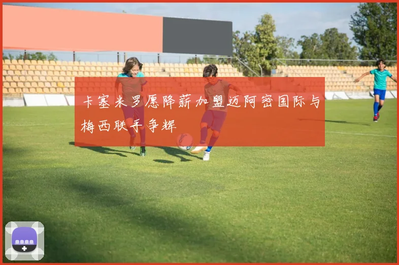 卡塞米罗愿降薪加盟迈阿密国际与梅西联手争辉