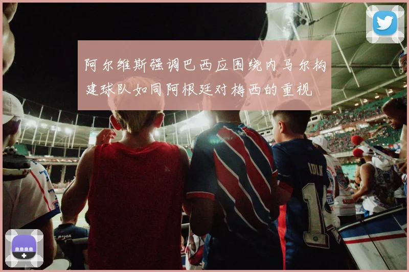 阿尔维斯强调巴西应围绕内马尔构建球队如同阿根廷对梅西的重视