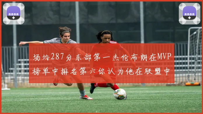 场均287分东部第一杰伦布朗在MVP榜单中排名第六你认为他在联盟中应排第几
