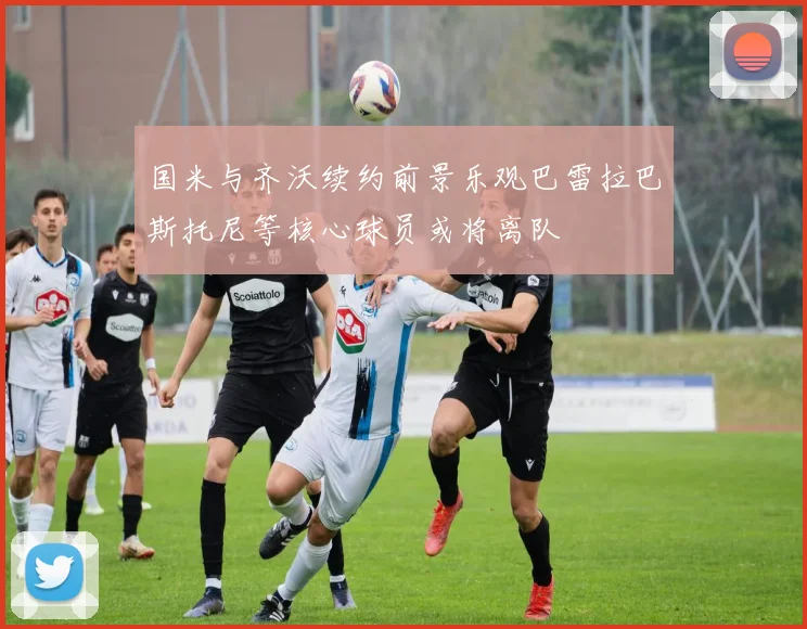 国米与齐沃续约前景乐观巴雷拉巴斯托尼等核心球员或将离队