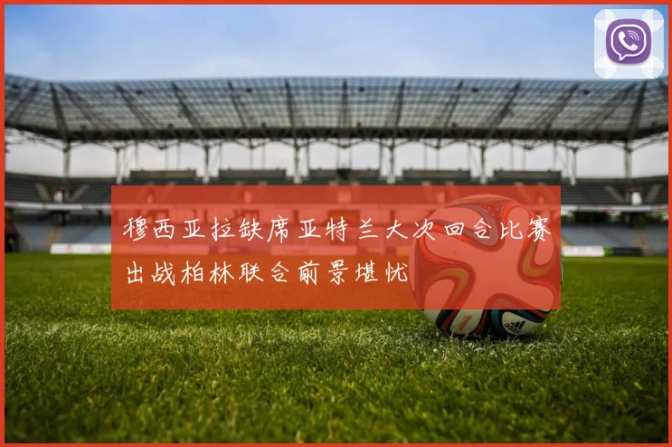 穆西亚拉缺席亚特兰大次回合比赛出战柏林联合前景堪忧